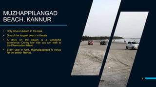 9
MUZHAPPILANGAD
BEACH, KANNUR
• Only drive-in-beach in the Asia
• One of the longest beach in Kerala
• A drive on the beach is a wonderful
experience. During low- tide you can walk to
the Dharmadam Island
• Every year in April, Muzhappilangad is venue
for the beach festival.
 