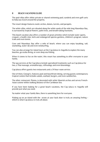 8 BEACH VACATIONS GUIDE
The pool villas offer either private or shared swimming pool, sundeck and even golf carts
to help you travel around the property.
The resort design features exotic arches, domes, turrets, and parapets.
The white villas, which are situated along the white sands of the mile long Maundays Bay,
is surround by tropical flowers, palm trees, and breath-taking fountains.
This beach vacation also offers a number of great activities which include water sports,
croquet, a health club, herb and endangered species gardens, children's program, nature
trails and even tennis.
Cove and Maundays Bay offer a mile of beach, where you can enjoy kayaking, sail,
snorkeling, water-ski and even windsurfing.
You can also arrange for island tours at the Cap Juluca in Anguilla to explore the many
beaches, go scuba diving, or even deep sea fishing.
When it comes to fun on the water, this resort has something to offer everyone in your
family.
The spa services at the Cap Juluca include specialized treatments such as Cap Juluca for
two, a Thai massage, aromatherapy, reflexology and even kinesiology.
Cap Juluca offers guests two restaurants and a 24 hour room service.
One of them, George's, features pool and beachfront dining, serving guests contemporary
tropical cuisine that includes salads, seafood, burgers, and even sandwiches.
The other restaurant, Pimms, is decorated with white Moorish arches and serves French-
Asian cuisine within walking distance of the Caribbean Sea.
If you have been looking for a great beach vacations, the Cap Juluca in Anguilla will
provide just what you need.
No matter what your family likes, there is something here for everyone.
Waking up on an island with the ocean at your back door is truly an amazing feeling -
which is what Cap Juluca is truly all about.
 