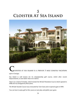 5
Cloister At Sea Island
Cloister at sea island is a private 5 mile coastal vacation
spot in Georgia.
Sea Island is well known for its championship golf course, which after recent
improvements, is now better than ever before.
There are a total of 54 holes, which include the 18 hole Plantation Course which opened in
1998 and was designed by Rees Jones.
The 18 hole Seaside Course was renovated by Tom Fazio and re-opened again in 1999.
You can learn to play golf at this course or just play and polish your game.
9
 