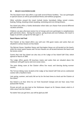 10 BEACH VACATIONS GUIDE
The Sea Island resort also offers a spa with several fitness facilities. You can participate
in special classes as well as personalized fitness and wellness programs.
Other activities around the resort include tennis, horseback riding, sunset cruises,
boating, fishing, shooting school, kayaking, swimming and even diving lessons.
Sea Island also offers a family destination where kids can choose from several different
vacation activities.
Children can play afternoon tennis free of charge and even participate in complimentary
golf and tennis clinics. During the summer, spring break and even holidays, the resort is
happy to provide a program for kids ages 3 - 11.
Resort Rooms And Food
The Cloister at Sea Island offers you well over 250 guest rooms and suites that are
situated in various houses on Sea Island.
The Retreat House, Hamilton House and Harrington House are all located on the beach,
while the newer guest houses and Terrace Houses are all located between the beach and
the tennis center.
Guests that visit Sea Island can also stay at the Lodge at Sea Island Golf Club, which
opened in March of 2001.
The Lodge offers guests 40 luxurious rooms and suites that are situated above the
clubhouse with golf course and even ocean views.
The main dining room at the Cloister offers live music and dancing during warmer
months.
The Terrace dining room, located at the Lodge at Sea Island Golf Club serves continental
cuisine with a Southern twist.
Late spring, summer, and early fall are by far the best times to check out the Cloister at
Sea Island.
Sea Island is an hour drive by car from Savannah Georgia and one hour away from
Jacksonville Florida.
Private aircraft can also land at the McKinnon Airport on St. Simons Island, which is 4
miles away from the Cloister.
No matter how you get here, you will be glad you did!
 