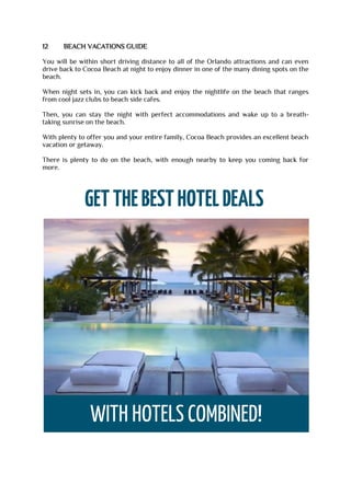 12 BEACH VACATIONS GUIDE
You will be within short driving distance to all of the Orlando attractions and can even
drive back to Cocoa Beach at night to enjoy dinner in one of the many dining spots on the
beach.
When night sets in, you can kick back and enjoy the nightlife on the beach that ranges
from cool jazz clubs to beach side cafes.
Then, you can stay the night with perfect accommodations and wake up to a breath-
taking sunrise on the beach.
With plenty to offer you and your entire family, Cocoa Beach provides an excellent beach
vacation or getaway.
There is plenty to do on the beach, with enough nearby to keep you coming back for
more.
 