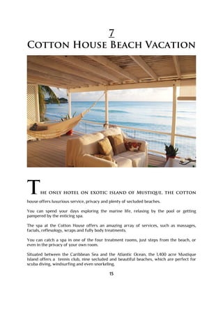 7
Cotton House Beach Vacation
The only hotel on exotic island of Mustique, the cotton
house offers luxurious service, privacy and plenty of secluded beaches.
You can spend your days exploring the marine life, relaxing by the pool or getting
pampered by the enticing spa.
The spa at the Cotton House offers an amazing array of services, such as massages,
facials, reflexology, wraps and fully body treatments.
You can catch a spa in one of the four treatment rooms, just steps from the beach, or
even in the privacy of your own room.
Situated between the Caribbean Sea and the Atlantic Ocean, the 1,400 acre Mustique
Island offers a tennis club, nine secluded and beautiful beaches, which are perfect for
scuba diving, windsurfing and even snorkeling.
13
 