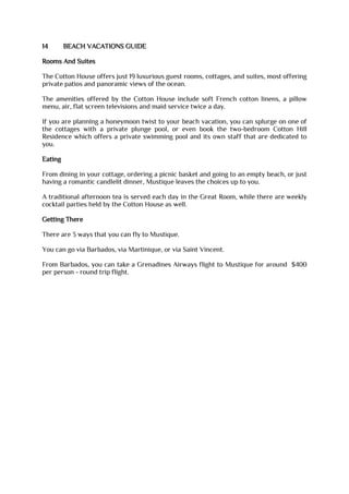 14 BEACH VACATIONS GUIDE
Rooms And Suites
The Cotton House offers just 19 luxurious guest rooms, cottages, and suites, most offering
private patios and panoramic views of the ocean.
The amenities offered by the Cotton House include soft French cotton linens, a pillow
menu, air, flat screen televisions and maid service twice a day.
If you are planning a honeymoon twist to your beach vacation, you can splurge on one of
the cottages with a private plunge pool, or even book the two-bedroom Cotton Hill
Residence which offers a private swimming pool and its own staff that are dedicated to
you.
Eating
From dining in your cottage, ordering a picnic basket and going to an empty beach, or just
having a romantic candlelit dinner, Mustique leaves the choices up to you.
A traditional afternoon tea is served each day in the Great Room, while there are weekly
cocktail parties held by the Cotton House as well.
Getting There
There are 3 ways that you can fly to Mustique.
You can go via Barbados, via Martinique, or via Saint Vincent.
From Barbados, you can take a Grenadines Airways flight to Mustique for around $400
per person - round trip flight.
 