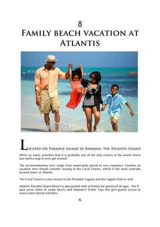 8
Family beach vacation at
Atlantis
Located on Paradise Island in Bahamas, the Atlantis Island
offers so many activities that it is probably one of the only resorts in the world where
you need a map to even get around!
The accommodations here range from moderately priced to very expensive. Families on
vacation here should consider staying in the Coral Towers, which is the most centrally
located tower at Atlantis.
The Coral Towers is also closest to the Predator Lagoon and the Lagoon Pool as well.
Atlantis Paradise Island Resort is also packed with activities for guests of all ages. The 11
pool areas, miles of sandy beach, and Neptune's Water Toys Hut give guests access to
many water-based activities.
15
 