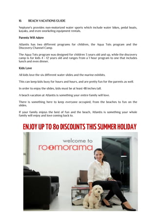 16 BEACH VACATIONS GUIDE
Neptune's provides non-motorized water sports which include water bikes, pedal boats,
kayaks, and even snorkeling equipment rentals.
Parents Will Adore
Atlantis has two different programs for children, the Aqua Tots program and the
Discovery Channel Camp.
The Aqua Tots program was designed for children 3 years old and up, while the discovery
camp is for kids 4 - 12 years old and ranges from a 1 hour program to one that includes
lunch and even dinner.
Kids Love
All kids love the six different water slides and the marine exhibits.
This can keep kids busy for hours and hours, and are pretty fun for the parents as well.
In order to enjoy the slides, kids must be at least 48 inches tall.
A beach vacation at Atlantis is something your entire family will love.
There is something here to keep everyone occupied, from the beaches to fun on the
slides.
If your family enjoys the best of fun and the beach, Atlantis is something your whole
family will enjoy and love coming back to.
 