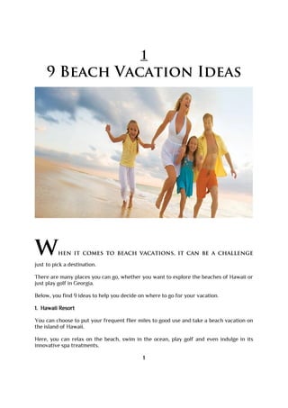 1
9 Beach Vacation Ideas
when it comes to beach vacations, it can be a challenge
just to pick a destination.
There are many places you can go, whether you want to explore the beaches of Hawaii or
just play golf in Georgia.
Below, you find 9 ideas to help you decide on where to go for your vacation.
1. Hawaii Resort
You can choose to put your frequent flier miles to good use and take a beach vacation on
the island of Hawaii.
Here, you can relax on the beach, swim in the ocean, play golf and even indulge in its
innovative spa treatments.
1
 