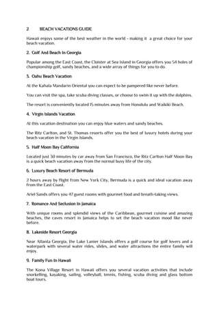 2 BEACH VACATIONS GUIDE
Hawaii enjoys some of the best weather in the world - making it a great choice for your
beach vacation.
2. Golf And Beach In Georgia
Popular among the East Coast, the Cloister at Sea Island in Georgia offers you 54 holes of
championship golf, sandy beaches, and a wide array of things for you to do.
3. Oahu Beach Vacation
At the Kahala Mandarin Oriental you can expect to be pampered like never before.
You can visit the spa, take scuba diving classes, or choose to swim it up with the dolphins.
The resort is conveniently located 15 minutes away from Honolulu and Waikiki Beach.
4. Virgin Islands Vacation
At this vacation destination you can enjoy blue waters and sandy beaches.
The Ritz Carlton, and St. Thomas resorts offer you the best of luxury hotels during your
beach vacation in the Virgin Islands.
5. Half Moon Bay California
Located just 30 minutes by car away from San Francisco, the Ritz Carlton Half Moon Bay
is a quick beach vacation away from the normal busy life of the city.
6. Luxury Beach Resort of Bermuda
2 hours away by flight from New York City, Bermuda is a quick and ideal vacation away
from the East Coast.
Ariel Sands offers you 47 guest rooms with gourmet food and breath-taking views.
7. Romance And Seclusion In Jamaica
With unique rooms and splendid views of the Caribbean, gourmet cuisine and amazing
beaches, the caves resort in Jamaica helps to set the beach vacation mood like never
before.
8. Lakeside Resort Georgia
Near Atlanta Georgia, the Lake Lanier Islands offers a golf course for golf lovers and a
waterpark with several water rides, slides, and water attractions the entire family will
enjoy.
9. Family Fun In Hawaii
The Kona Village Resort in Hawaii offers you several vacation activities that include
snorkelling, kayaking, sailing, volleyball, tennis, fishing, scuba diving and glass bottom
boat tours.
 