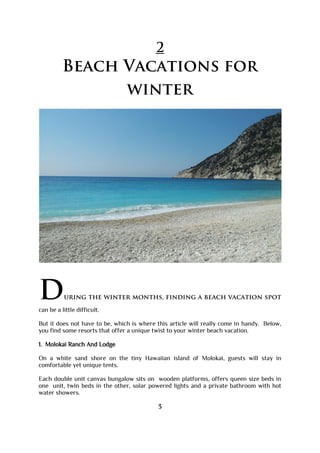 2
Beach Vacations for
winter
During the winter months, finding a beach vacation spot
can be a little difficult.
But it does not have to be, which is where this article will really come in handy. Below,
you find some resorts that offer a unique twist to your winter beach vacation.
1. Molokai Ranch And Lodge
On a white sand shore on the tiny Hawaiian island of Molokai, guests will stay in
comfortable yet unique tents.
Each double unit canvas bungalow sits on wooden platforms, offers queen size beds in
one unit, twin beds in the other, solar powered lights and a private bathroom with hot
water showers.
3
 