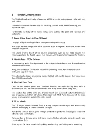 4 BEACH VACATIONS GUIDE
The Molokai Ranch and Lodge offers over 54,000 acres, including seaside cliffs with very
lush valleys.
The outdoor activities here include sea kayaking, cultural hikes, mountain biking, and
horseback rides.
For the kids, the lodge offers nature walks, horse stables, tidal pools and Hawaiian arts
and crafts.
2. Grand Wailea Resort And Spa Of Hawaii
Long ago, a big swimming pool was enough to make guests happy.
Now days, resorts compete in water activities such as lagoons, waterfalls, water slides
and even lazy rivers.
The Grand Wailea Resort offers several attractions such as the 4,580 square foot
Hibiscus pool and the 25,700 square foot Canyon Activity pool which is great for families.
3. Atlantis Resort Of The Bahamas
In the amazing water fun department is the unique Atlantis Resort and Spa on Paradise
Island in the Bahamas.
Along with the beach, the Atlantis has eleven swimming pools, Mayan Temple water
slides, and lazy river rides.
The Atlantis also boasts an amazing marine habitat, with exhibit lagoons that house more
than 50,000 sea animals.
4. Club Med Punta Cana
Over the last several years, the Dominion Republic has been working very hard to
establish itself as a destination for families, with many all inclusives being built.
This location has all the perks of a tropical resort plus stand out features that include
kids programs and other attractions that make Club Med Punta Canaone of the most
unique beach vacation spots in the entire world.
5. Virgin Islands
The US Virgin Islands National Park is a very unique vacation spot with white sandy
beaches and lodging in comfortable tent cottages.
As with the Molokai Ranch, guest cottages are built on platforms and designed to be both
attractive and comfortable.
Each one has a sleeping area, bed linen, towels, kitchen utensils, stove, ice cooler and
even a private deck.
Water sports for the area include kayaking, wind surfing, snorkelling and scuba diving.
 