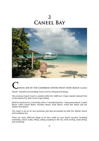 3
Caneel Bay
Caneel bay of the Caribbean offers what every beach vacation
should - beautiful surroundings, luxury service and gourmet dining.
This exclusive beach resort is nestled within the 5,000 acre Virgin Islands National Park
on the island of St. John in the Virgin Islands.
Ideal for beach lovers, Caneel Bay offers 7 secluded beaches - Honeymoon Beach, Caneel
Beach, Little Caneel Beach, Paradise Beach, Scott Beach, Turtle Bay Beach and the
Hawk's Nest Beach.
The resort is set on its own peninsula and also surrounded by both the Atlantic Ocean
and Caribbean Sea.
There are many different things to do here while on your beach vacation, including
snorkeling, nature walks, hiking, sailing, kayaking in the sea, wind surfing, scuba diving,
and swimming.
5
 