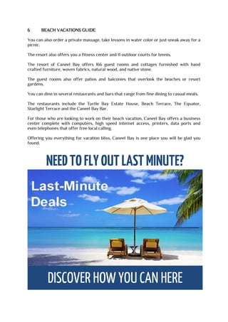 6 BEACH VACATIONS GUIDE
You can also order a private massage, take lessons in water color or just sneak away for a
picnic.
The resort also offers you a fitness center and 11 outdoor courts for tennis.
The resort of Caneel Bay offers 166 guest rooms and cottages furnished with hand
crafted furniture, woven fabrics, natural wood, and native stone.
The guest rooms also offer patios and balconies that overlook the beaches or resort
gardens.
You can dine in several restaurants and bars that range from fine dining to casual meals.
The restaurants include the Turtle Bay Estate House, Beach Terrace, The Equator,
Starlight Terrace and the Caneel Bay Bar.
For those who are looking to work on their beach vacation, Caneel Bay offers a business
center complete with computers, high speed internet access, printers, data ports and
even telephones that offer free local calling.
Offering you everything for vacation bliss, Caneel Bay is one place you will be glad you
found.
 