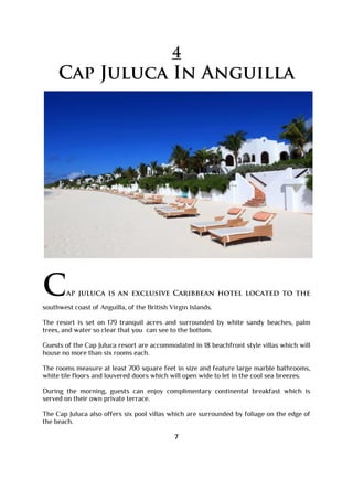 4
Cap Juluca In Anguilla
Cap juluca is an exclusive Caribbean hotel located to the
southwest coast of Anguilla, of the British Virgin Islands.
The resort is set on 179 tranquil acres and surrounded by white sandy beaches, palm
trees, and water so clear that you can see to the bottom.
Guests of the Cap Juluca resort are accommodated in 18 beachfront style villas which will
house no more than six rooms each.
The rooms measure at least 700 square feet in size and feature large marble bathrooms,
white tile floors and louvered doors which will open wide to let in the cool sea breezes.
During the morning, guests can enjoy complimentary continental breakfast which is
served on their own private terrace.
The Cap Juluca also offers six pool villas which are surrounded by foliage on the edge of
the beach.
7
 