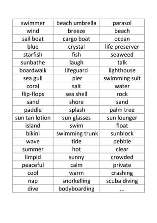 swimmer      beach umbrella       parasol
      wind          breeze           beach
   sail boat     cargo boat         ocean
       blue         crystal    life preserver
    starfish           fish       seaweed
  sunbathe           laugh             talk
  boardwalk       lifeguard      lighthouse
    sea gull           pier   swimming suit
      coral            salt          water
   flip-flops     sea shell           rock
      sand           shore            sand
    paddle           splash       palm tree
sun tan lotion   sun glasses    sun lounger
     island          swim             float
      bikini   swimming trunk     sunblock
      wave            tide          pebble
   summer              hot           clear
     limpid         sunny          crowded
   peaceful           calm          private
       cool          warm          crashing
       nap       snorkelling    scuba diving
       dive     bodyboarding            ...
 