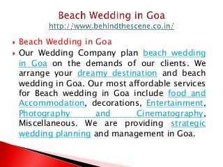  Beach Wedding in Goa
 Our Wedding Company plan beach wedding
in Goa on the demands of our clients. We
arrange your dreamy destination and beach
wedding in Goa. Our most affordable services
for Beach wedding in Goa include food and
Accommodation, decorations, Entertainment,
Photography and Cinematography,
Miscellaneous. We are providing strategic
wedding planning and management in Goa.
 