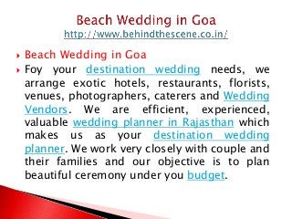  Beach Wedding in Goa
 Foy your destination wedding needs, we
arrange exotic hotels, restaurants, florists,
venues, photographers, caterers and Wedding
Vendors. We are efficient, experienced,
valuable wedding planner in Rajasthan which
makes us as your destination wedding
planner. We work very closely with couple and
their families and our objective is to plan
beautiful ceremony under you budget.
 