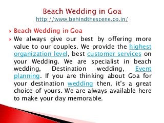 Beach Wedding in Goa
 We always give our best by offering more
value to our couples. We provide the highest
organization level, best customer services on
your Wedding. We are specialist in beach
wedding, Destination wedding, Event
planning. If you are thinking about Goa for
your destination wedding then, it’s a great
choice of yours. We are always available here
to make your day memorable.
 