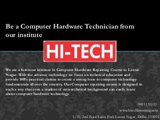 www.hitechlaxminagar.in
1/15, 2nd floor Lalita Park Laxmi Nagar, Delhi- 110092
9811133133
Be a Computer Hardware Technician from
our institute
We are a foremost institute in Computer Hardware Repairing Course in Laxmi
Nagar. With the advance technology we focus on technical education and
provide 100% practical classes to create a strong base in computer technology
fundamentals all over the country. Our Computer repairing course is designed in
such a way that even a student of non-technical background can easily learn
about computer hardware technology.
 