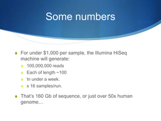 Some numbersFor under $1,000 per sample, the Illumina HiSeq machine will generate:100,000,000 readsEach of length ~100In under a week.x 16 samples/run.That’s 160 Gb of sequence, or just over 50x human genome…