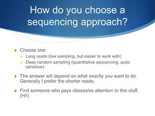 How do you choose a sequencing approach?Choose one:Long reads (low sampling, but easier to work with)Deep random sampling (quantitative sequencing, quite sensitive)The answer will depend on what exactly you want to do.  Generally I prefer the shorter reads.Find someone who pays obsessive attention to this stuff.  (Hi!)