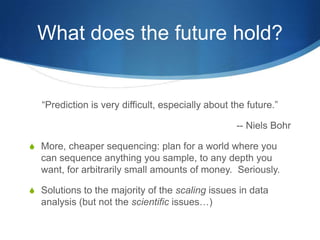 What does the future hold?“Prediction is very difficult, especially about the future.”-- Niels BohrMore, cheaper sequencing: plan for a world where you can sequence anything you sample, to any depth you want, for arbitrarily small amounts of money.  Seriously.Solutions to the majority of the scaling issues in data analysis (but not the scientific issues…)