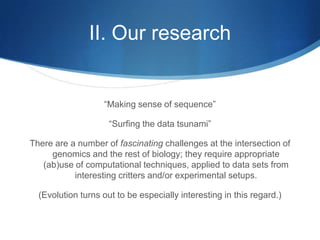 II. Our research“Making sense of sequence”“Surfing the data tsunami”There are a number of fascinating challenges at the intersection of genomics and the rest of biology; they require appropriate (ab)use of computational techniques, applied to data sets from interesting critters and/or experimental setups.(Evolution turns out to be especially interesting in this regard.)