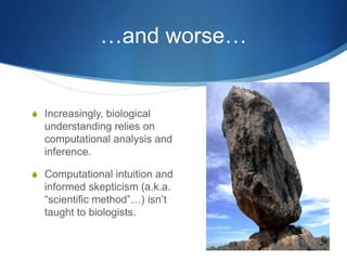 III. (Graduate) education!Biology is fast becoming data-intensive.This requires expertise that is not traditionally part of many biologists’ training.More generally, “computational science” in biology is really at least three different things:Data analysis (data => hypothesis discovery/validation)Modeling/simulation (ecology models, protein structure, etc.)Instantiation of biological system (e.g. evolution).I’m avoiding theory and (non-digital) experiment, which are yet separate skills…