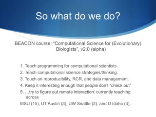 Cultural problems?Physics, in particular, has a history of computation, and a robust computational culture… but not bio so much.“Many undergrads got into biology because they were interested in science, but didn’t like the math required for physics and chemistry.  I have bad news for them…”-- meBad news?  Computation is increasingly important in bio.Good news?  Computation != math.Better news: BEACON is enriched for grads, postdocs, and faculty that live at this interface.  It’s a good crowd. 