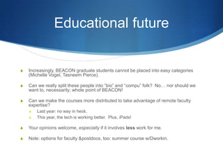 The course is still a work in progressYou can ask your local students, too, but –In-class interaction is possible, but still hard.Group dynamics! Now across 1000s of miles!Not everyone is great at technology multitasking (although kids these days…)That whole “mixed background” thing is extra challenging.  BEACON students are so diverse that you can’t rely on all of them really knowing anything specific.  But they all know so much individually that you risk boring them.Sigh.