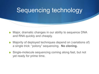 Sequencing technologyMajor, dramatic changes in our ability to sequence DNA and RNA quickly and cheaply.Majority of deployed techniques depend on (variations of) a single trick: “polony” sequencing.  No cloning.Single-molecule sequencing coming along fast, but not yet ready for prime time.