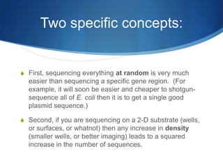 Two specific concepts:First, sequencing everything at random is very much easier than sequencing a specific gene region.  (For example, it will soon be easier and cheaper to shotgun-sequence all of E. coli then it is to get a single good plasmid sequence.)Second, if you are sequencing on a 2-D substrate (wells, or surfaces, or whatnot) then any increase in density (smaller wells, or better imaging) leads to a squared increase in the number of sequences.