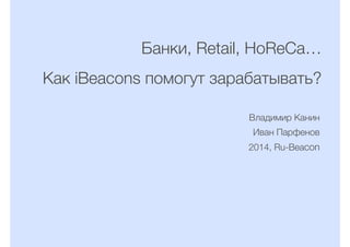 Банки, Retail, HoReCa…
Как iBeacons помогут зарабатывать?
Владимир Канин
Иван Парфенов
2014, Ru-Beacon
 