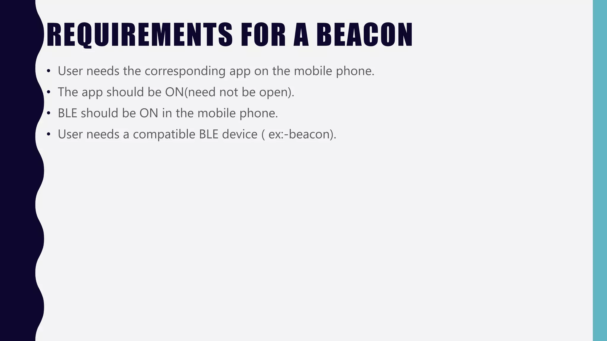 REQUIREMENTS FOR A BEACON
• User needs the corresponding app on the mobile phone.
• The app should be ON(need not be open).
• BLE should be ON in the mobile phone.
• User needs a compatible BLE device ( ex:-beacon).
 