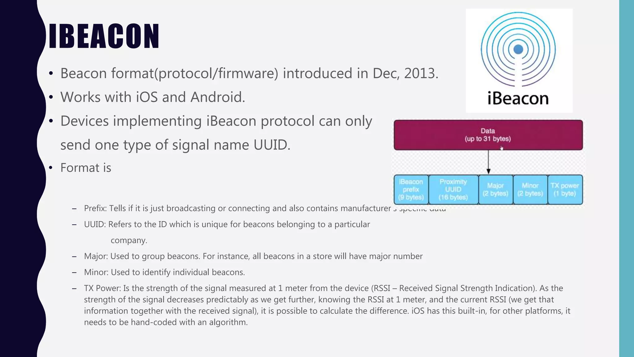 IBEACON
• Beacon format(protocol/firmware) introduced in Dec, 2013.
• Works with iOS and Android.
• Devices implementing iBeacon protocol can only
send one type of signal name UUID.
• Format is
– Prefix: Tells if it is just broadcasting or connecting and also contains manufacturer’s specific data
– UUID: Refers to the ID which is unique for beacons belonging to a particular
company.
– Major: Used to group beacons. For instance, all beacons in a store will have major number
– Minor: Used to identify individual beacons.
– TX Power: Is the strength of the signal measured at 1 meter from the device (RSSI – Received Signal Strength Indication). As the
strength of the signal decreases predictably as we get further, knowing the RSSI at 1 meter, and the current RSSI (we get that
information together with the received signal), it is possible to calculate the difference. iOS has this built-in, for other platforms, it
needs to be hand-coded with an algorithm.
 