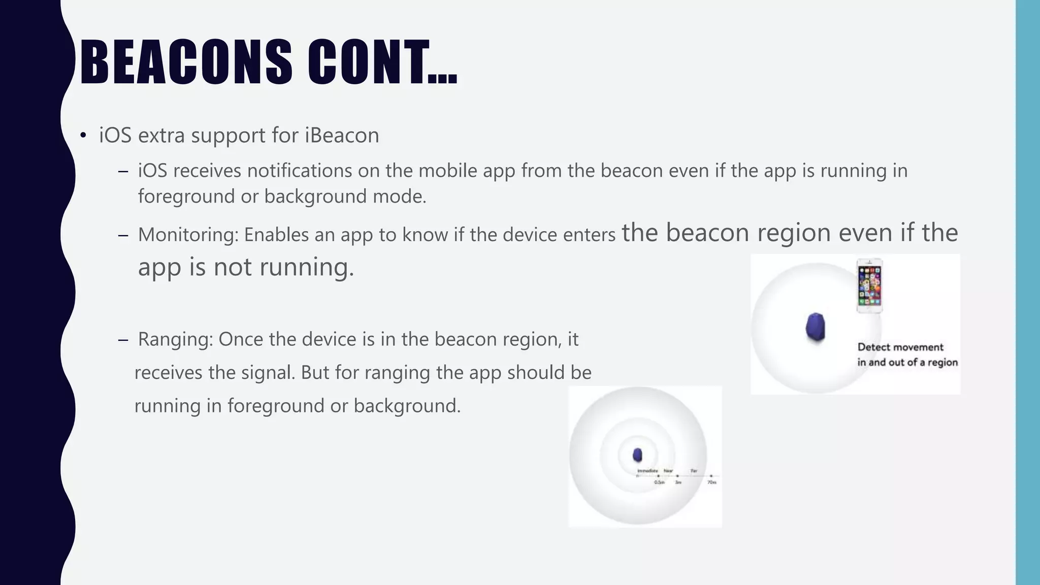 BEACONS CONT…
• iOS extra support for iBeacon
– iOS receives notifications on the mobile app from the beacon even if the app is running in
foreground or background mode.
– Monitoring: Enables an app to know if the device enters the beacon region even if the
app is not running.
– Ranging: Once the device is in the beacon region, it
receives the signal. But for ranging the app should be
running in foreground or background.
 