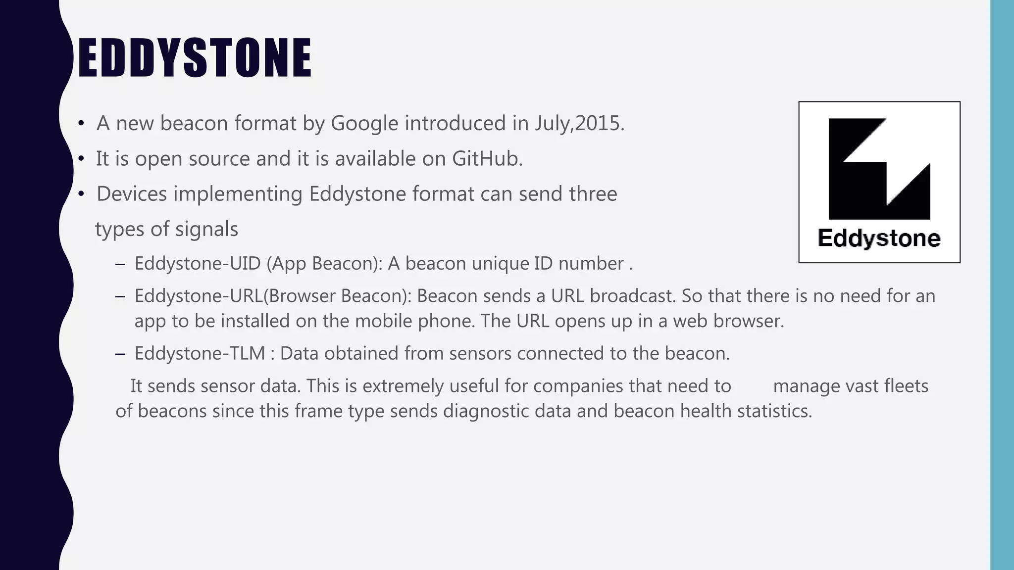 EDDYSTONE
• A new beacon format by Google introduced in July,2015.
• It is open source and it is available on GitHub.
• Devices implementing Eddystone format can send three
types of signals
– Eddystone-UID (App Beacon): A beacon unique ID number .
– Eddystone-URL(Browser Beacon): Beacon sends a URL broadcast. So that there is no need for an
app to be installed on the mobile phone. The URL opens up in a web browser.
– Eddystone-TLM : Data obtained from sensors connected to the beacon.
It sends sensor data. This is extremely useful for companies that need to manage vast fleets
of beacons since this frame type sends diagnostic data and beacon health statistics.
 