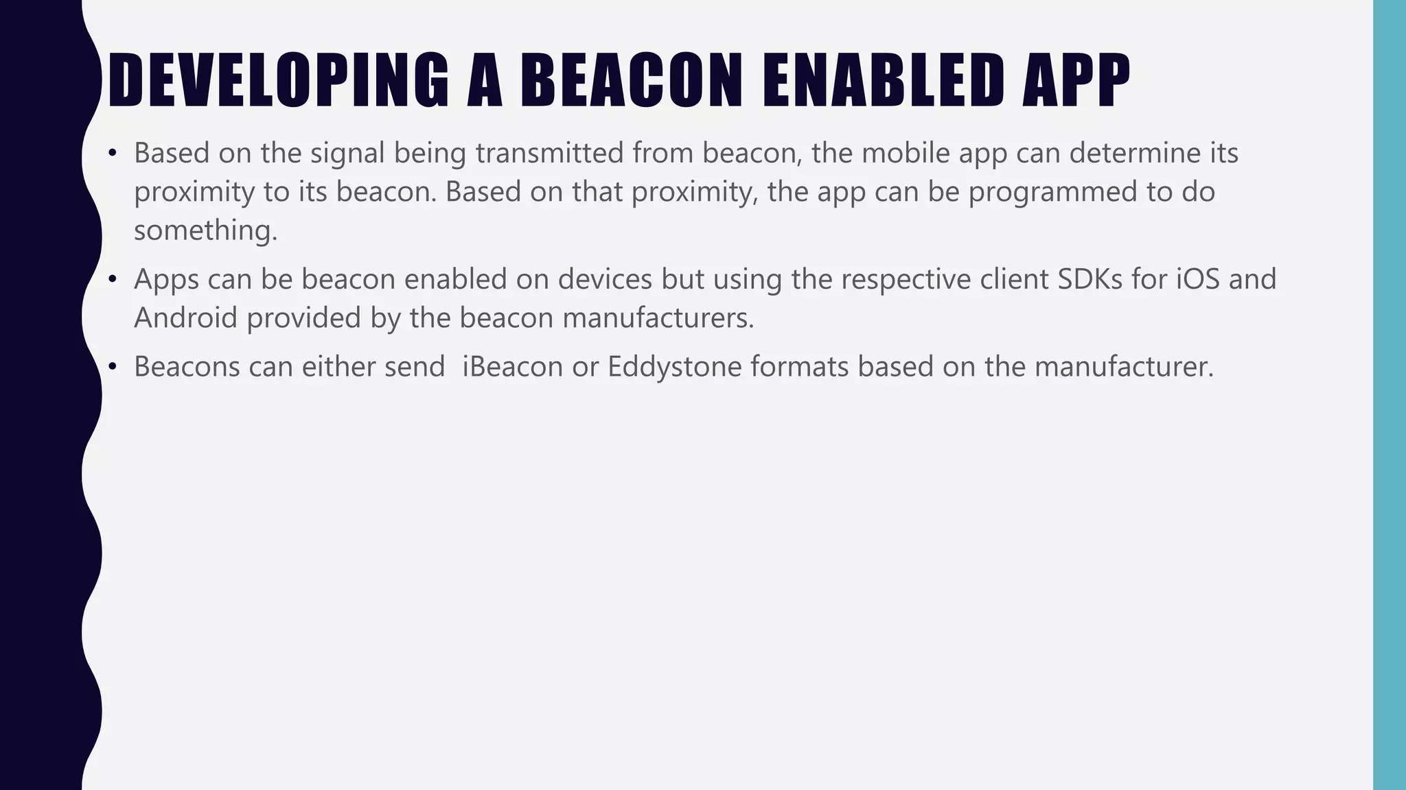 DEVELOPING A BEACON ENABLED APP
• Based on the signal being transmitted from beacon, the mobile app can determine its
proximity to its beacon. Based on that proximity, the app can be programmed to do
something.
• Apps can be beacon enabled on devices but using the respective client SDKs for iOS and
Android provided by the beacon manufacturers.
• Beacons can either send iBeacon or Eddystone formats based on the manufacturer.
 