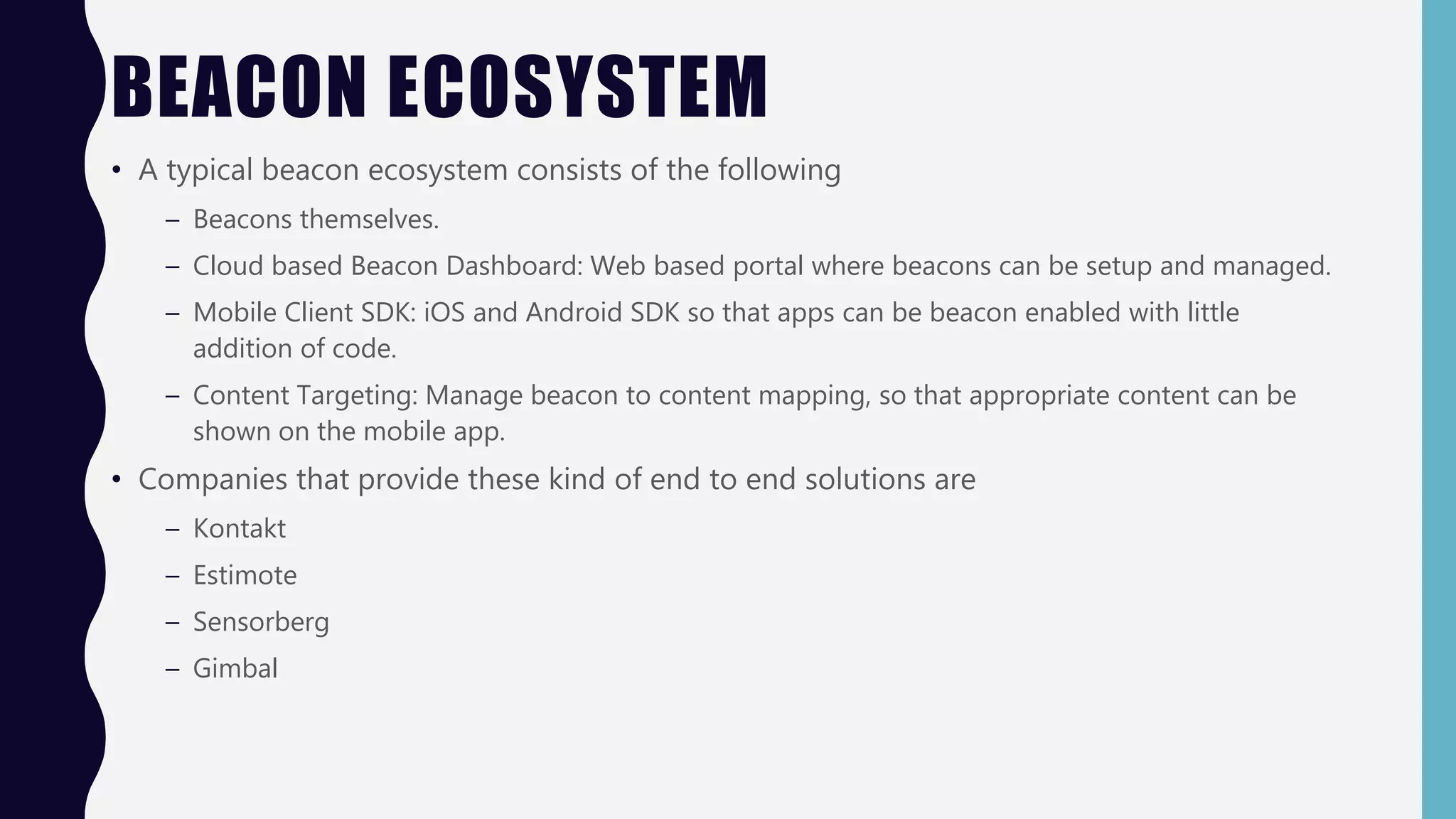BEACON ECOSYSTEM
• A typical beacon ecosystem consists of the following
– Beacons themselves.
– Cloud based Beacon Dashboard: Web based portal where beacons can be setup and managed.
– Mobile Client SDK: iOS and Android SDK so that apps can be beacon enabled with little
addition of code.
– Content Targeting: Manage beacon to content mapping, so that appropriate content can be
shown on the mobile app.
• Companies that provide these kind of end to end solutions are
– Kontakt
– Estimote
– Sensorberg
– Gimbal
 