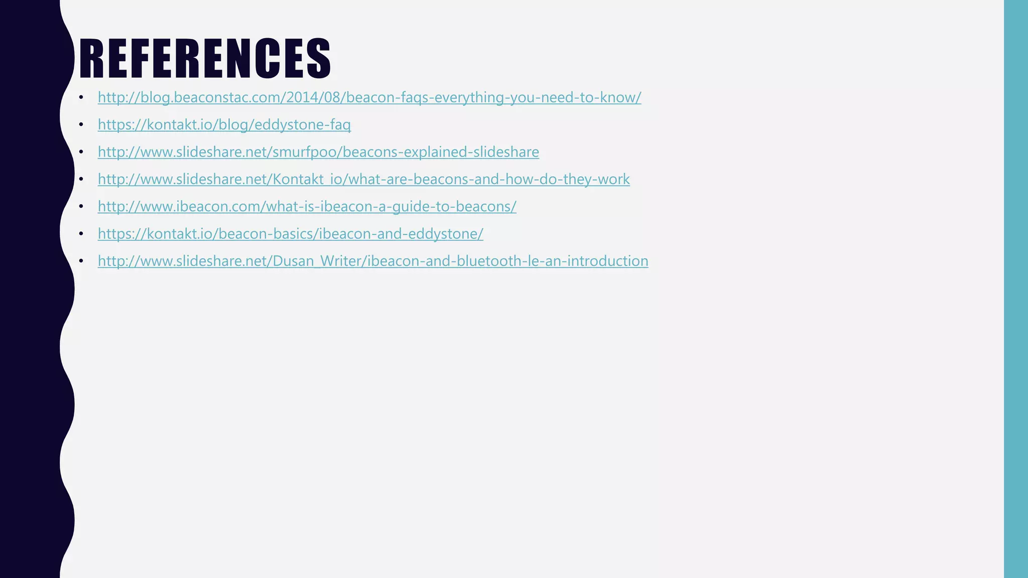 REFERENCES
• http://blog.beaconstac.com/2014/08/beacon-faqs-everything-you-need-to-know/
• https://kontakt.io/blog/eddystone-faq
• http://www.slideshare.net/smurfpoo/beacons-explained-slideshare
• http://www.slideshare.net/Kontakt_io/what-are-beacons-and-how-do-they-work
• http://www.ibeacon.com/what-is-ibeacon-a-guide-to-beacons/
• https://kontakt.io/beacon-basics/ibeacon-and-eddystone/
• http://www.slideshare.net/Dusan_Writer/ibeacon-and-bluetooth-le-an-introduction
 