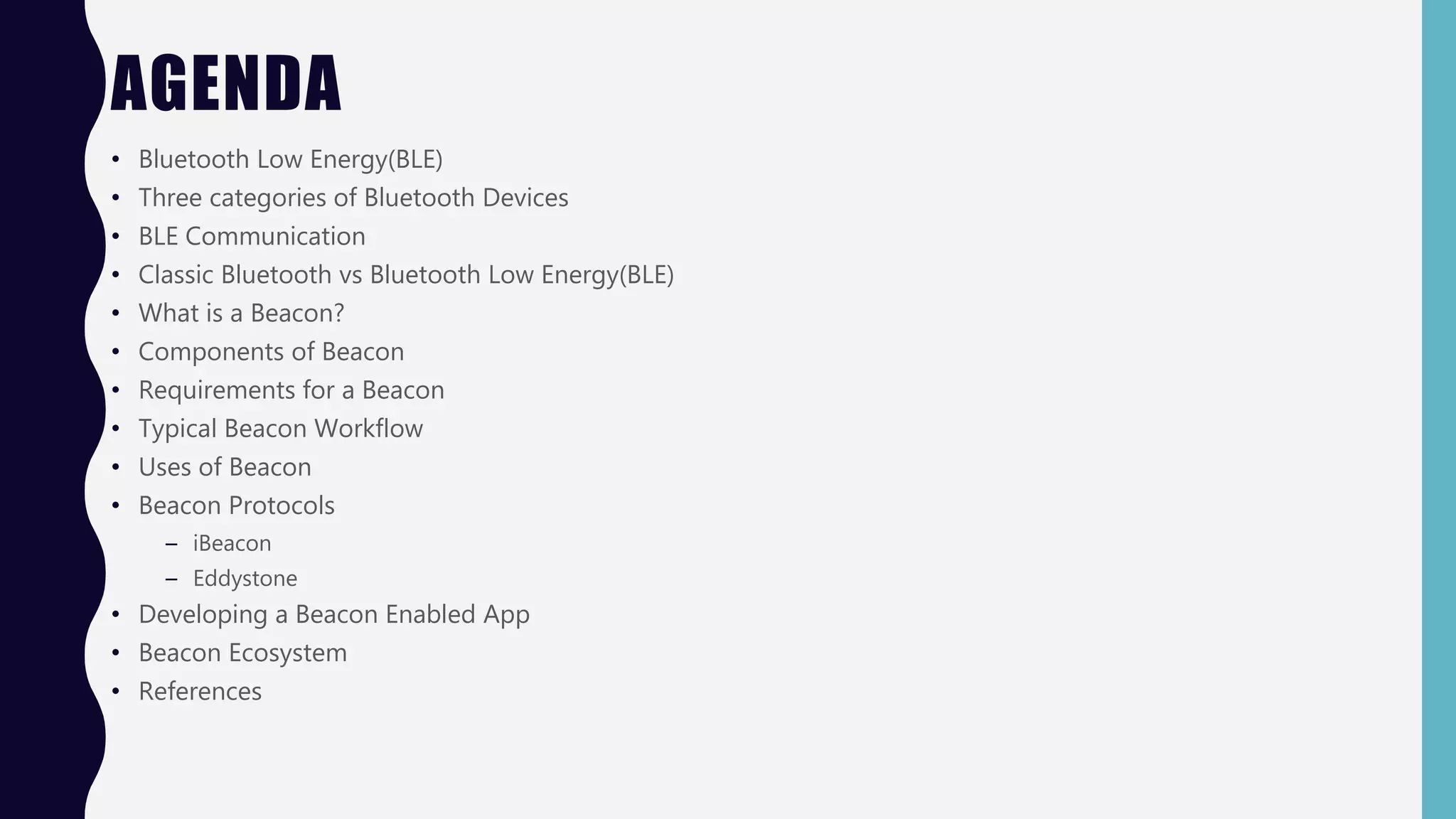 AGENDA
• Bluetooth Low Energy(BLE)
• Three categories of Bluetooth Devices
• BLE Communication
• Classic Bluetooth vs Bluetooth Low Energy(BLE)
• What is a Beacon?
• Components of Beacon
• Requirements for a Beacon
• Typical Beacon Workflow
• Uses of Beacon
• Beacon Protocols
– iBeacon
– Eddystone
• Developing a Beacon Enabled App
• Beacon Ecosystem
• References
 
