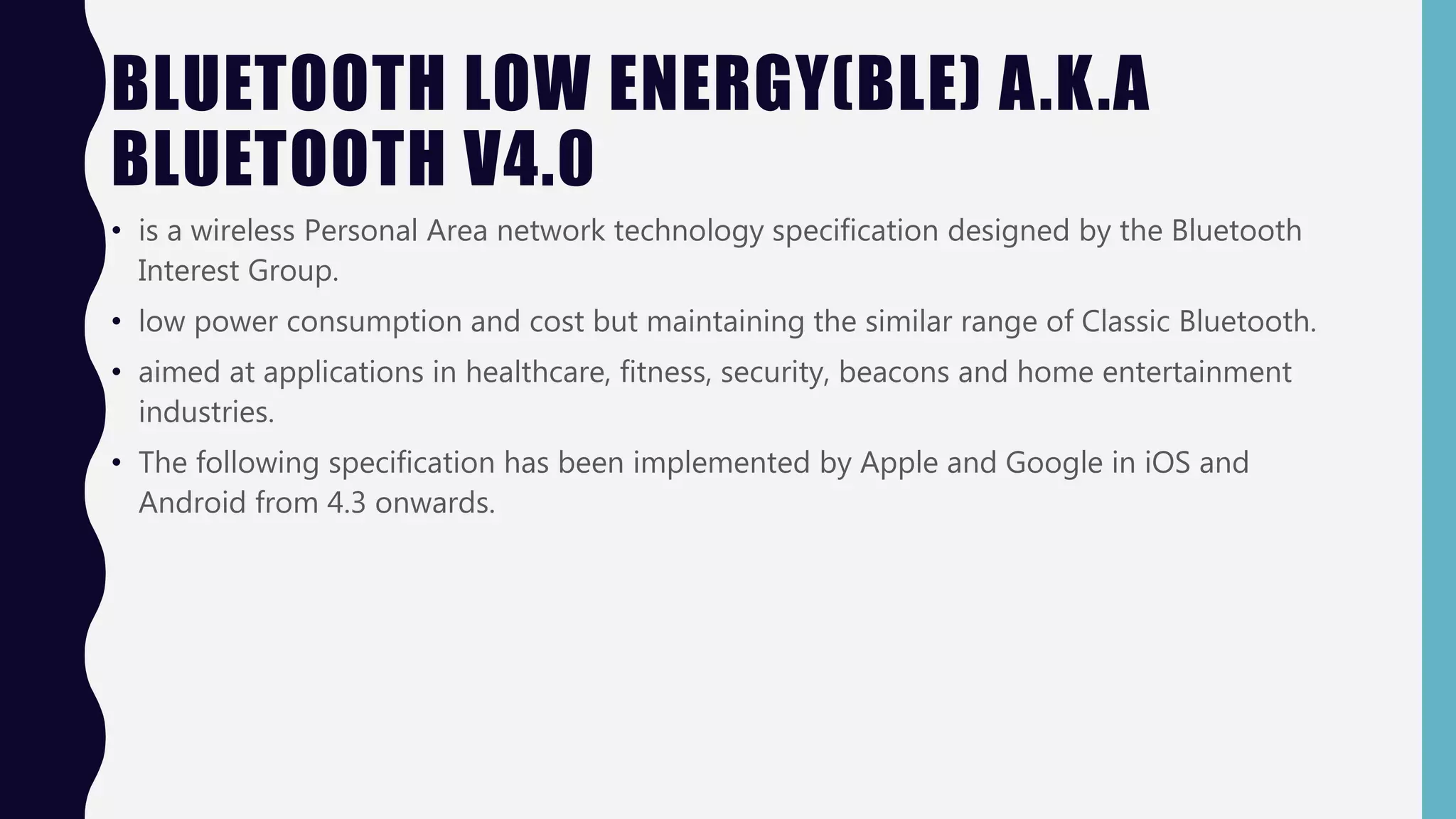 BLUETOOTH LOW ENERGY(BLE) A.K.A
BLUETOOTH V4.0
• is a wireless Personal Area network technology specification designed by the Bluetooth
Interest Group.
• low power consumption and cost but maintaining the similar range of Classic Bluetooth.
• aimed at applications in healthcare, fitness, security, beacons and home entertainment
industries.
• The following specification has been implemented by Apple and Google in iOS and
Android from 4.3 onwards.
 