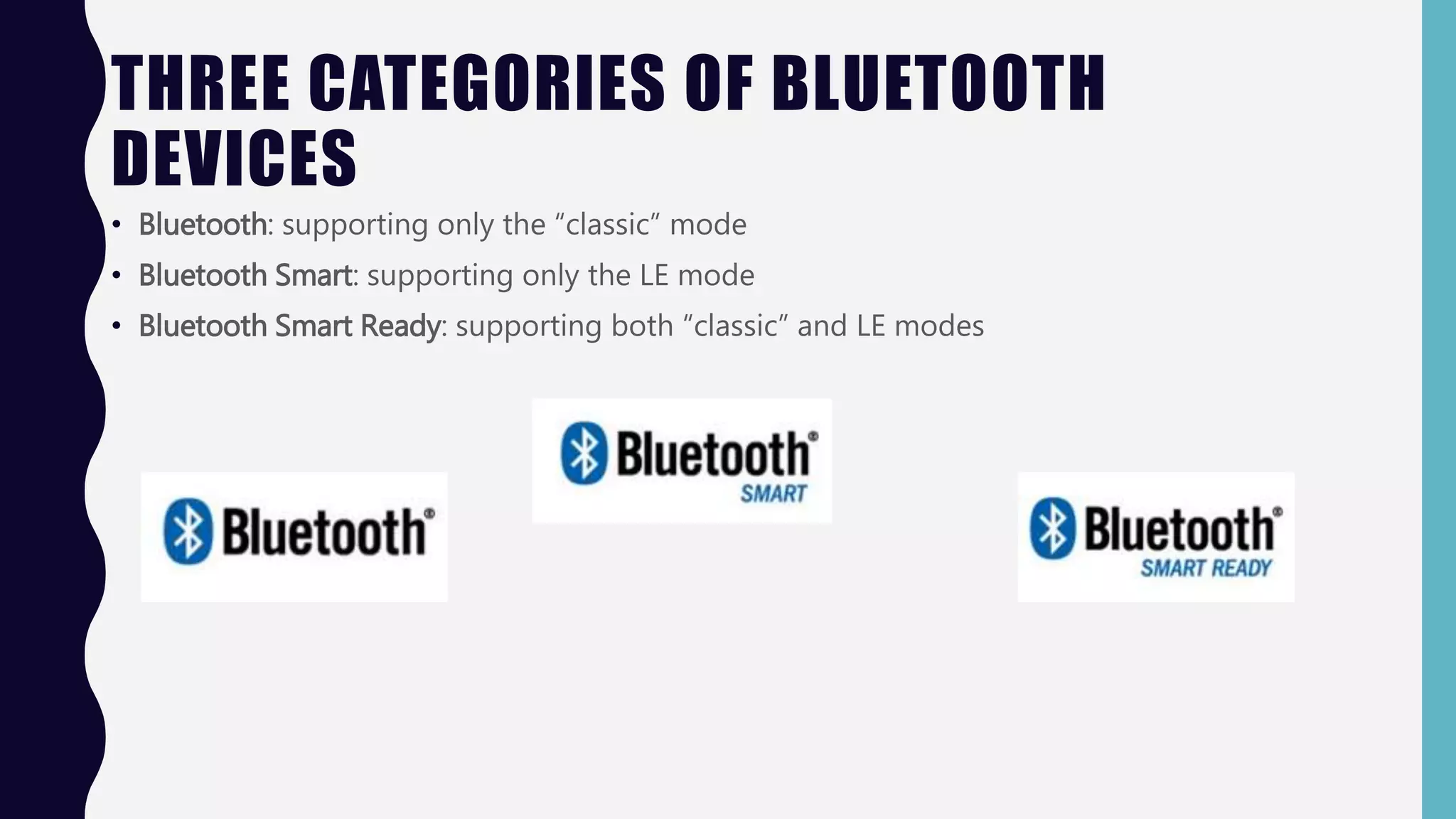 THREE CATEGORIES OF BLUETOOTH
DEVICES
• Bluetooth: supporting only the “classic” mode
• Bluetooth Smart: supporting only the LE mode
• Bluetooth Smart Ready: supporting both “classic” and LE modes
 