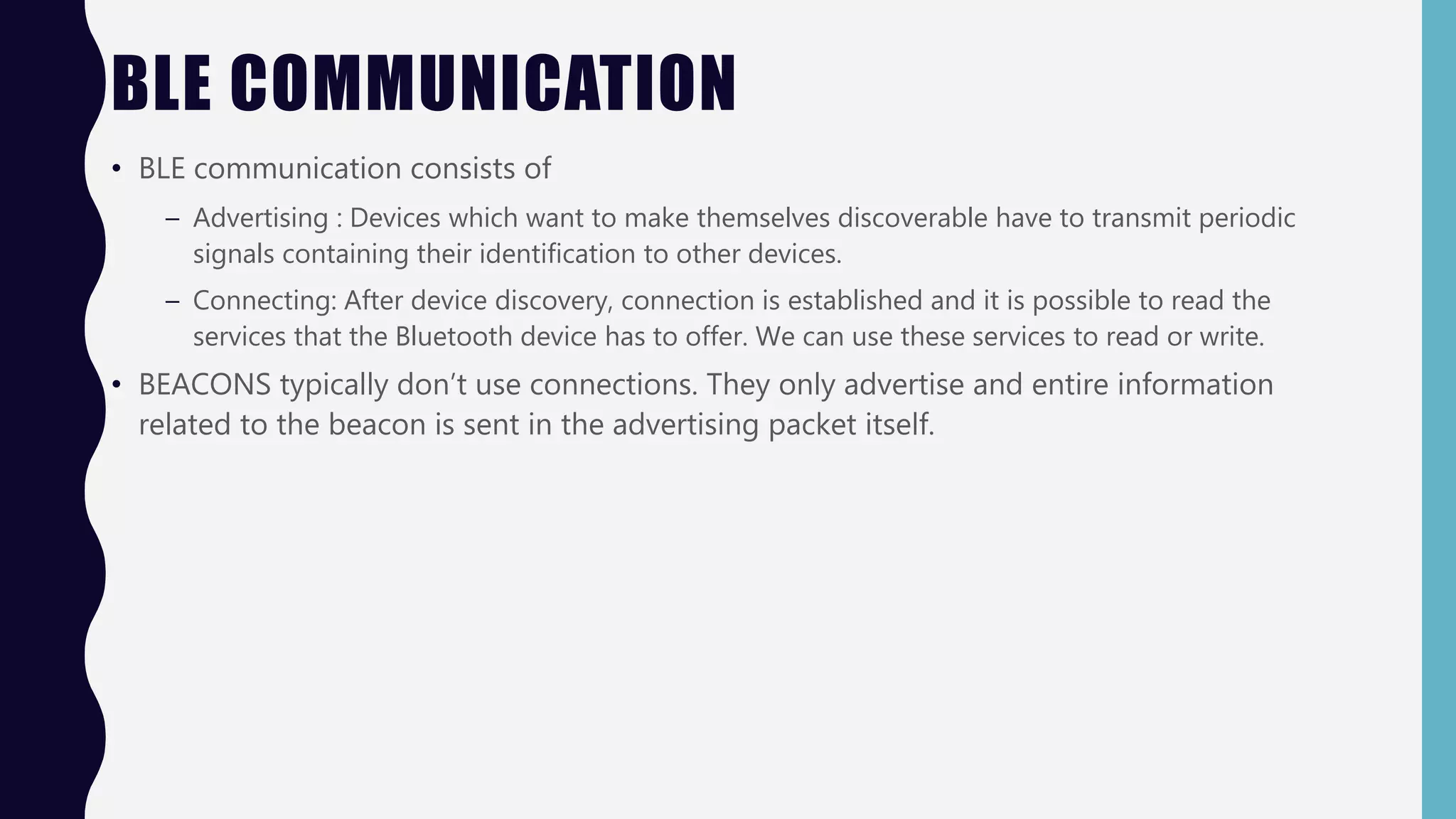 BLE COMMUNICATION
• BLE communication consists of
– Advertising : Devices which want to make themselves discoverable have to transmit periodic
signals containing their identification to other devices.
– Connecting: After device discovery, connection is established and it is possible to read the
services that the Bluetooth device has to offer. We can use these services to read or write.
• BEACONS typically don’t use connections. They only advertise and entire information
related to the beacon is sent in the advertising packet itself.
 