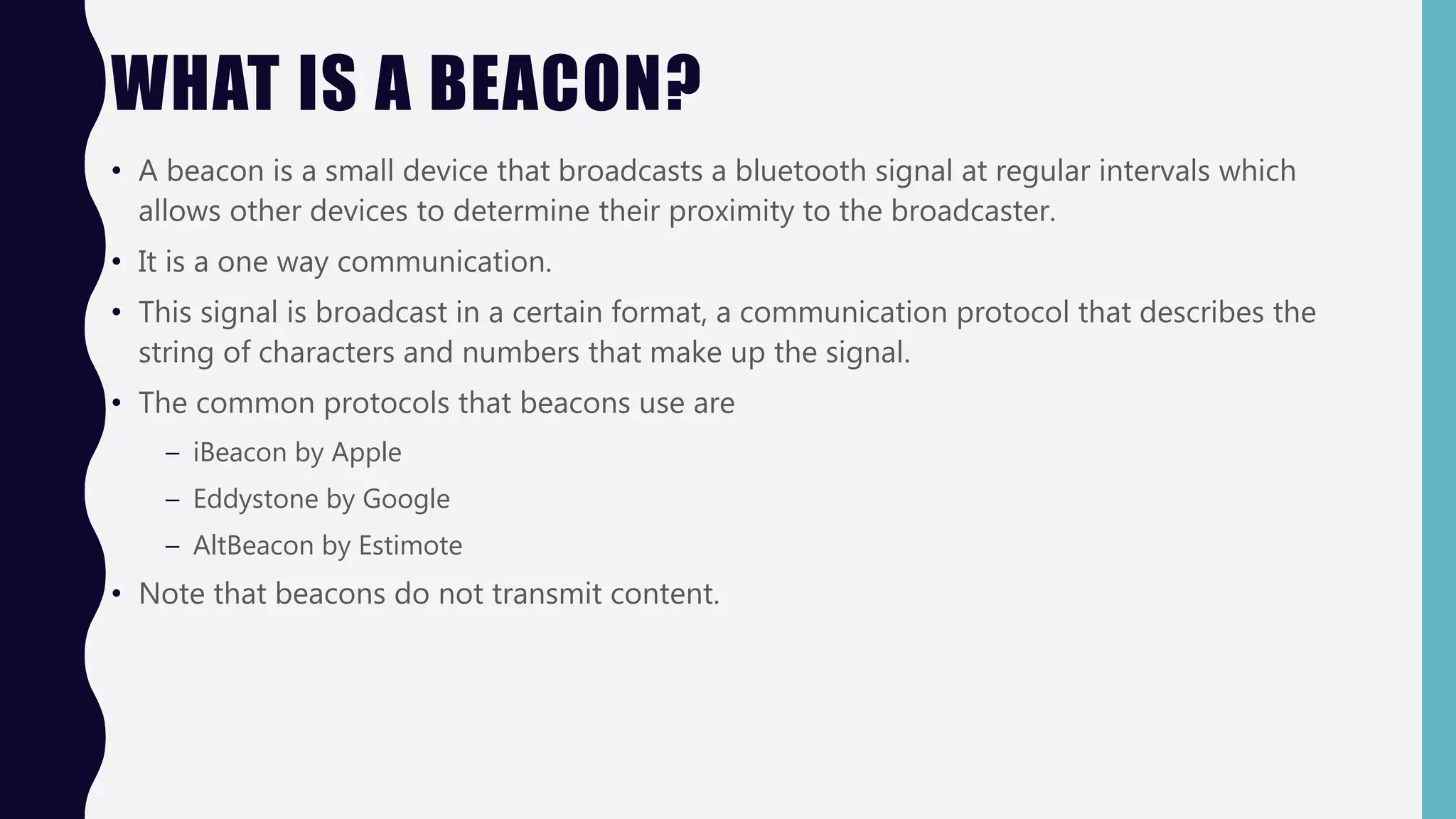 WHAT IS A BEACON?
• A beacon is a small device that broadcasts a bluetooth signal at regular intervals which
allows other devices to determine their proximity to the broadcaster.
• It is a one way communication.
• This signal is broadcast in a certain format, a communication protocol that describes the
string of characters and numbers that make up the signal.
• The common protocols that beacons use are
– iBeacon by Apple
– Eddystone by Google
– AltBeacon by Estimote
• Note that beacons do not transmit content.
 