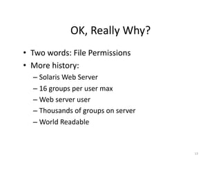 OK,	
  Really	
  Why?	
  
•  Two	
  words:	
  File	
  Permissions	
  
•  More	
  history:	
  
– Solaris	
  Web	
  Server	
  
– 16	
  groups	
  per	
  user	
  max	
  
– Web	
  server	
  user	
  
– Thousands	
  of	
  groups	
  on	
  server	
  
– World	
  Readable	
  
13	
  
 