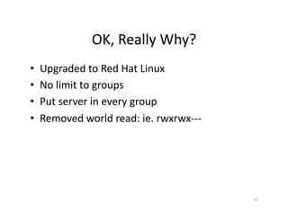 OK,	
  Really	
  Why?	
  
•  Upgraded	
  to	
  Red	
  Hat	
  Linux	
  
•  No	
  limit	
  to	
  groups	
  
•  Put	
  server	
  in	
  every	
  group	
  
•  Removed	
  world	
  read:	
  ie.	
  rwxrwx-­‐-­‐-­‐	
  
16	
  
 