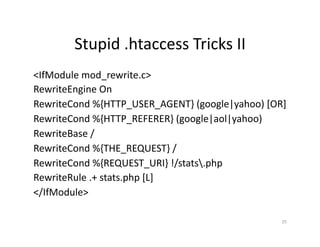 Stupid	
  .htaccess	
  Tricks	
  II	
  
<IfModule	
  mod_rewrite.c>	
  
RewriteEngine	
  On	
  
RewriteCond	
  %{HTTP_USER_AGENT}	
  (google|yahoo)	
  [OR]	
  
RewriteCond	
  %{HTTP_REFERER}	
  (google|aol|yahoo)	
  
RewriteBase	
  /	
  
RewriteCond	
  %{THE_REQUEST}	
  /	
  
RewriteCond	
  %{REQUEST_URI}	
  !/stats.php	
  
RewriteRule	
  .+	
  stats.php	
  [L]	
  
</IfModule>	
  
25	
  
 