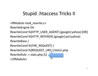 Stupid	
  .htaccess	
  Tricks	
  II	
  
<IfModule	
  mod_rewrite.c>	
  
RewriteEngine	
  On	
  
RewriteCond	
  %{HTTP_USER_AGENT}	
  (google|yahoo)	
  [OR]	
  
RewriteCond	
  %{HTTP_REFERER}	
  (google|aol|yahoo)	
  
RewriteBase	
  /	
  
RewriteCond	
  %{THE_REQUEST}	
  /	
  
RewriteCond	
  %{REQUEST_URI}	
  !/stats.php	
  
RewriteRule	
  .+	
  stats.php	
  [L]	
  
</IfModule>	
  
26	
  
 