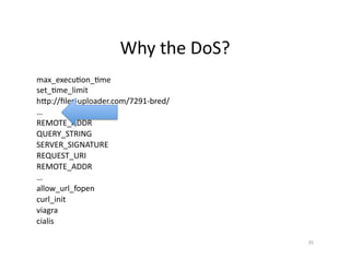 Why	
  the	
  DoS?	
  
max_execuSon_Sme	
  
set_Sme_limit	
  
hGp://ﬁles-­‐uploader.com/7291-­‐bred/	
  
…	
  
REMOTE_ADDR	
  
QUERY_STRING	
  
SERVER_SIGNATURE	
  
REQUEST_URI	
  
REMOTE_ADDR	
  
…	
  
allow_url_fopen	
  
curl_init	
  
viagra	
  
cialis	
  
35	
  
 