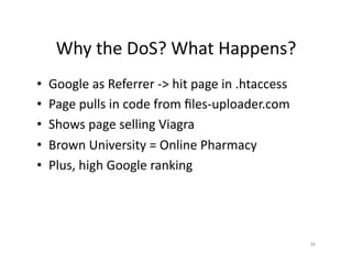 Why	
  the	
  DoS?	
  What	
  Happens?	
  
•  Google	
  as	
  Referrer	
  -­‐>	
  hit	
  page	
  in	
  .htaccess	
  
•  Page	
  pulls	
  in	
  code	
  from	
  ﬁles-­‐uploader.com	
  
•  Shows	
  page	
  selling	
  Viagra	
  
•  Brown	
  University	
  =	
  Online	
  Pharmacy	
  
•  Plus,	
  high	
  Google	
  ranking	
  	
  
36	
  
 