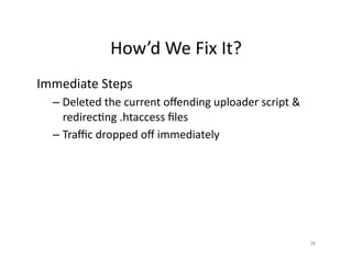 How’d	
  We	
  Fix	
  It?	
  
Immediate	
  Steps	
  
– Deleted	
  the	
  current	
  oﬀending	
  uploader	
  script	
  &	
  
redirecSng	
  .htaccess	
  ﬁles	
  
– Traﬃc	
  dropped	
  oﬀ	
  immediately	
  
38	
  
 